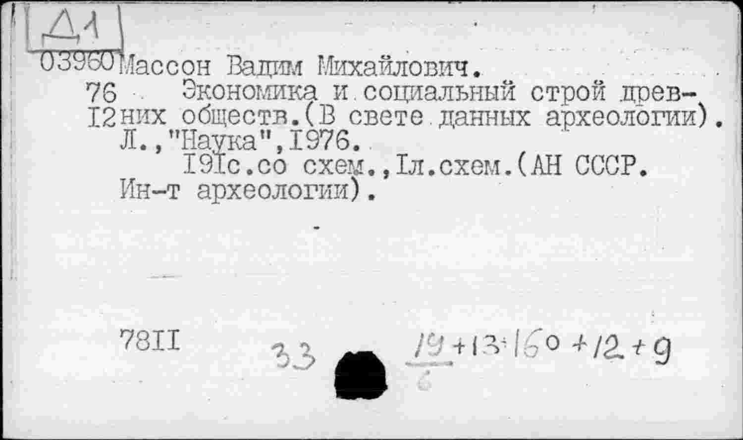 ﻿др
0з9бЩїассон Вадим Михайлович.
76 Экономика и.социальный строй .црев-
12них обществ.(В свете.данных археологии).
Л.,’’Наука", 1976.
191с.со схем.,1л.схем.(АН СССР.
Ин-т археологии).
7811
